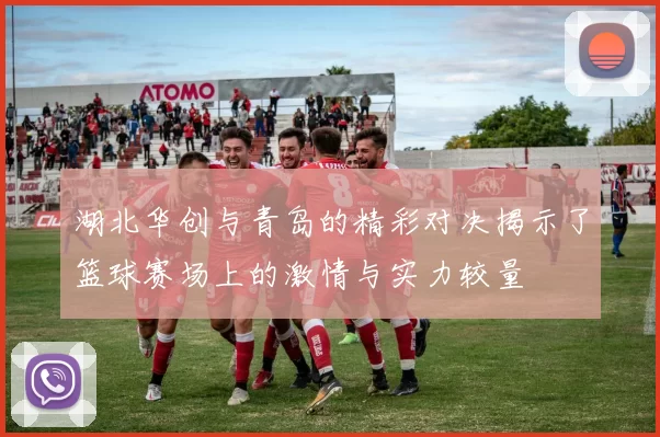 湖北华创与青岛的精彩对决揭示了篮球赛场上的激情与实力较量