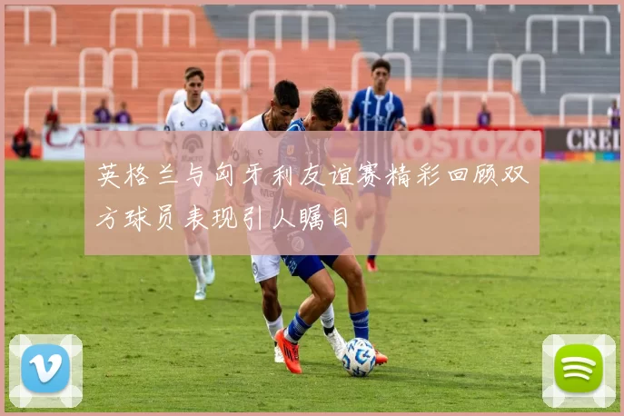 英格兰与匈牙利友谊赛精彩回顾双方球员表现引人瞩目