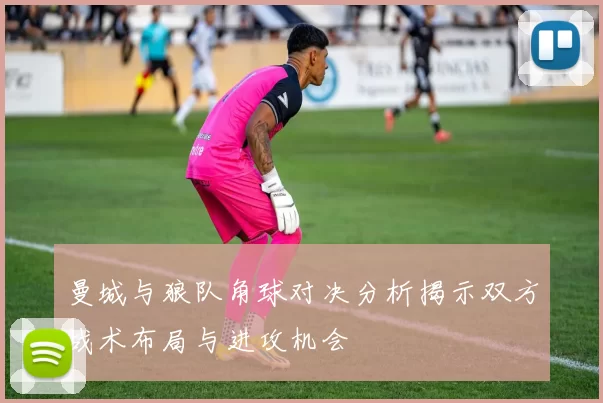 曼城与狼队角球对决分析揭示双方战术布局与进攻机会
