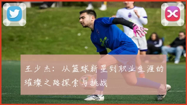 王少杰：从篮球新星到职业生涯的璀璨之路探索与挑战